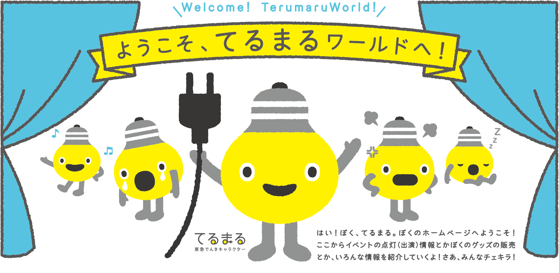 ようこそ、てるまるワールドへ! はい! ぼく、てるまる。ぼくのホームページへようこそ! ここからイベントの点灯(出演)情報とかぼくのグッズの販売とか、いろんな情報を紹介していくよ!さあ、みんなチェキラ!
