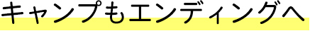 キャンプもエンディングへ