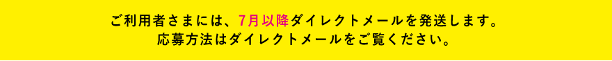 ご利用者さまには、7月以降ダイレクトメールを発送します。ご応募はダイレクトメールをご参照ください。