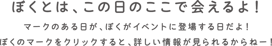 ぼくとは、この日のここで会えるよ！ マークのある日が、ぼくがイベントに登場する日だよ！ ぼくのマークをクリックすると、詳しい情報が見られるからねー！