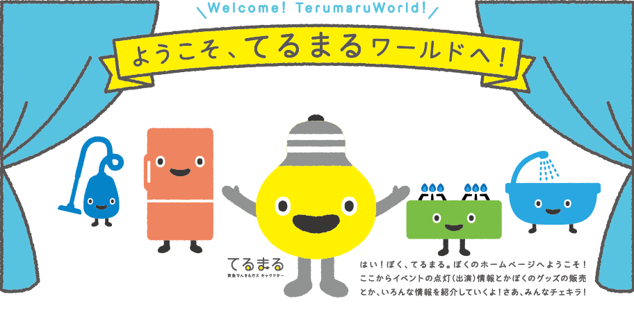 ようこそ、てるまるワールドへ! はい! ぼく、てるまる。ぼくのホームページへようこそ! ここからイベントの点灯(出演)情報とかぼくのグッズの販売とか、いろんな情報を紹介していくよ!さあ、みんなチェキラ!